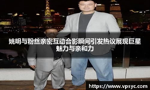 姚明与粉丝亲密互动合影瞬间引发热议展现巨星魅力与亲和力