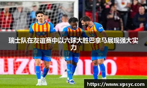 瑞士队在友谊赛中以六球大胜巴拿马展现强大实力